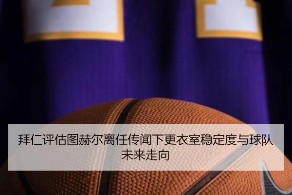 拜仁评估图赫尔离任传闻下更衣室稳定度与球队未来走向