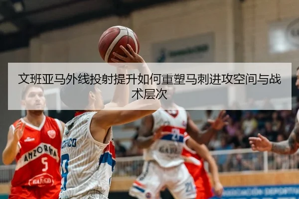 文班亚马外线投射提升如何重塑马刺进攻空间与战术层次