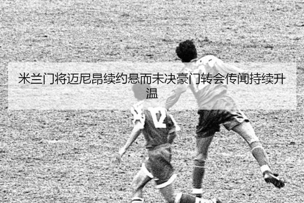 米兰门将迈尼昂续约悬而未决豪门转会传闻持续升温