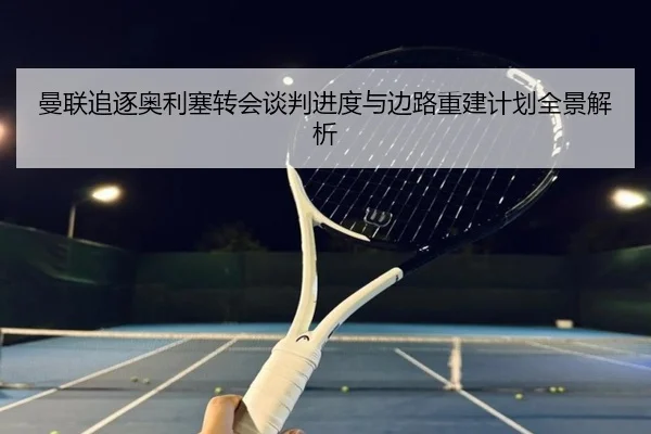 曼联追逐奥利塞转会谈判进度与边路重建计划全景解析
