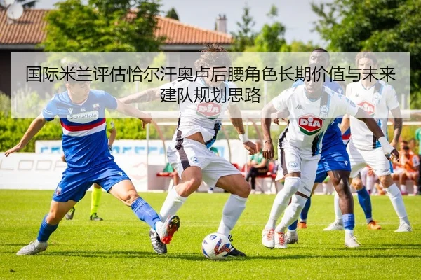 国际米兰评估恰尔汗奥卢后腰角色长期价值与未来建队规划思路