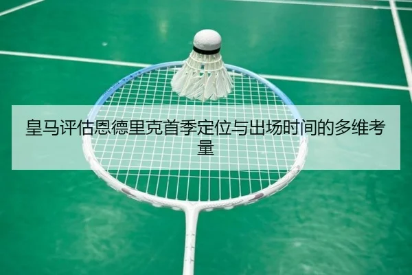 皇马评估恩德里克首季定位与出场时间的多维考量