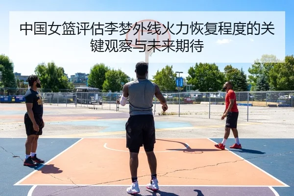 中国女篮评估李梦外线火力恢复程度的关键观察与未来期待