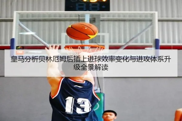 皇马分析贝林厄姆后插上进球效率变化与进攻体系升级全景解读
