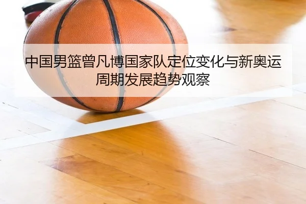 中国男篮曾凡博国家队定位变化与新奥运周期发展趋势观察